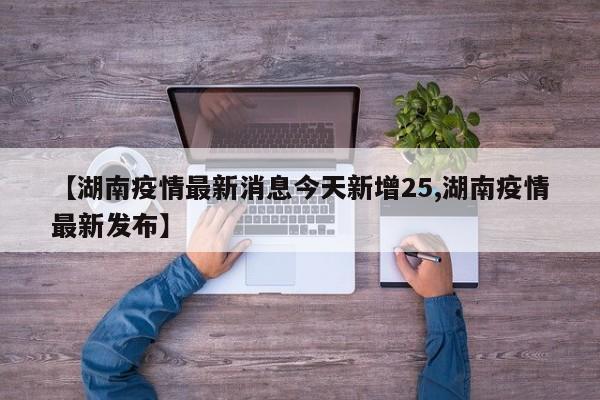 【湖南疫情最新消息今天新增25,湖南疫情最新发布】