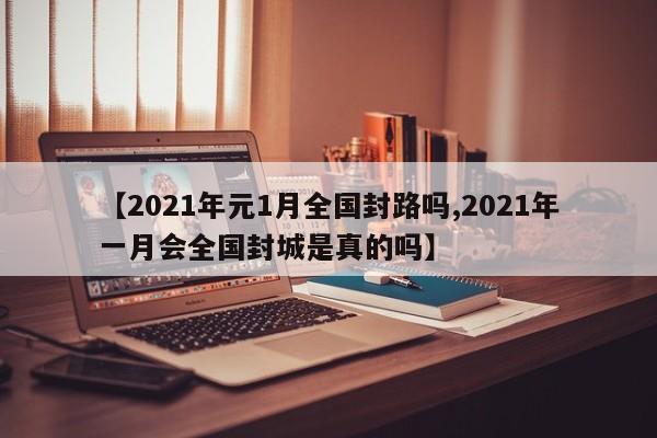 【2021年元1月全国封路吗,2021年一月会全国封城是真的吗】