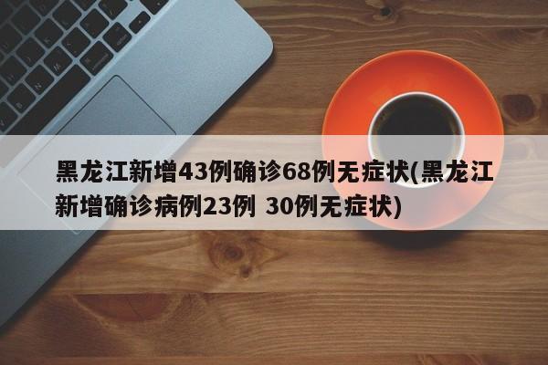 黑龙江新增43例确诊68例无症状(黑龙江新增确诊病例23例 30例无症状)