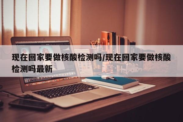 现在回家要做核酸检测吗/现在回家要做核酸检测吗最新
