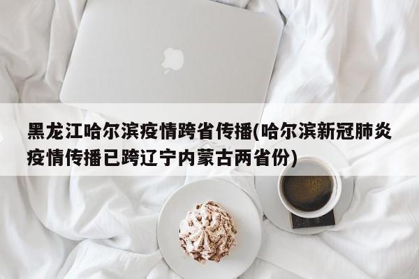 黑龙江哈尔滨疫情跨省传播(哈尔滨新冠肺炎疫情传播已跨辽宁内蒙古两省份)