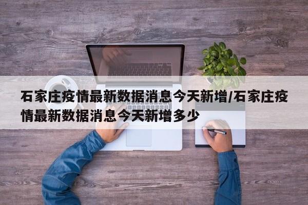 石家庄疫情最新数据消息今天新增/石家庄疫情最新数据消息今天新增多少