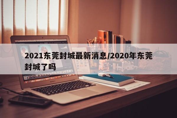 2021东莞封城最新消息/2020年东莞封城了吗