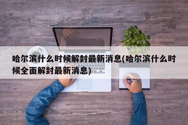 哈尔滨什么时候解封最新消息(哈尔滨什么时候全面解封最新消息)