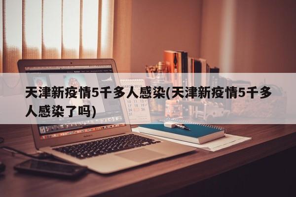 天津新疫情5千多人感染(天津新疫情5千多人感染了吗)