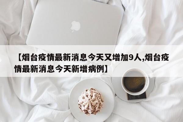 【烟台疫情最新消息今天又增加9人,烟台疫情最新消息今天新增病例】