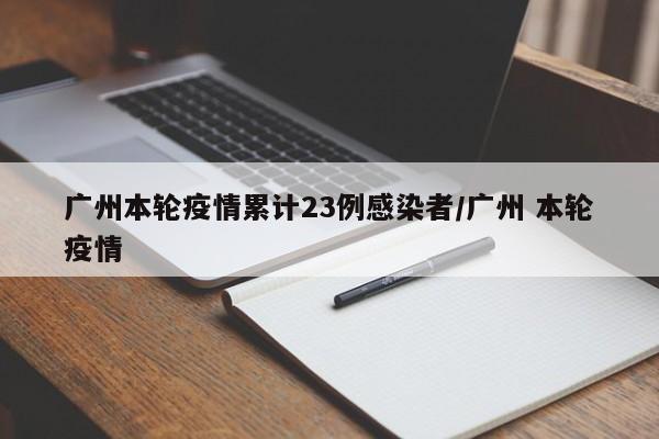 广州本轮疫情累计23例感染者/广州 本轮疫情