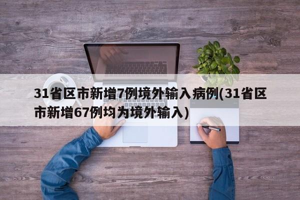 31省区市新增7例境外输入病例(31省区市新增67例均为境外输入)
