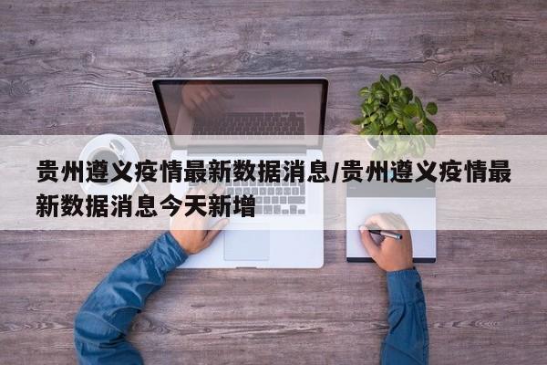 贵州遵义疫情最新数据消息/贵州遵义疫情最新数据消息今天新增