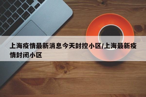 上海疫情最新消息今天封控小区/上海最新疫情封闭小区