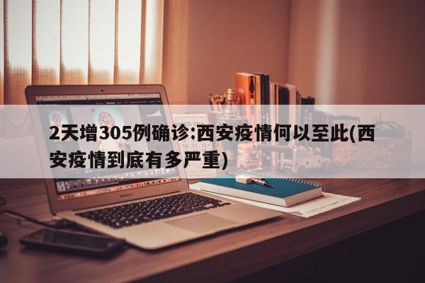 2天增305例确诊:西安疫情何以至此(西安疫情到底有多严重)