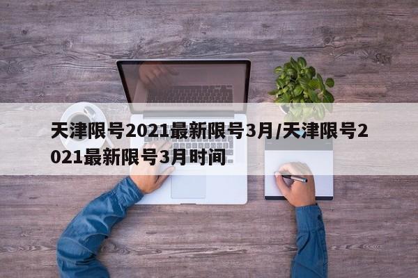 天津限号2021最新限号3月/天津限号2021最新限号3月时间