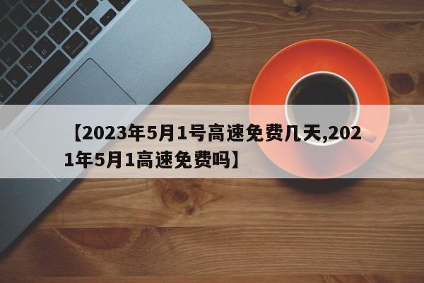 【2023年5月1号高速免费几天,2021年5月1高速免费吗】