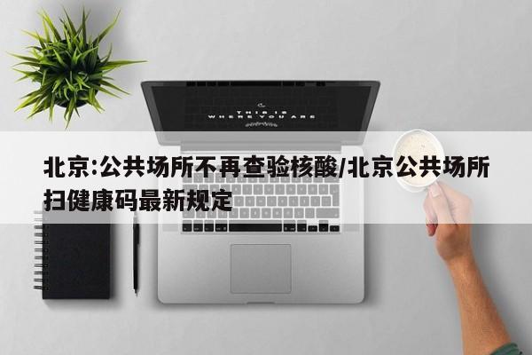 北京:公共场所不再查验核酸/北京公共场所扫健康码最新规定