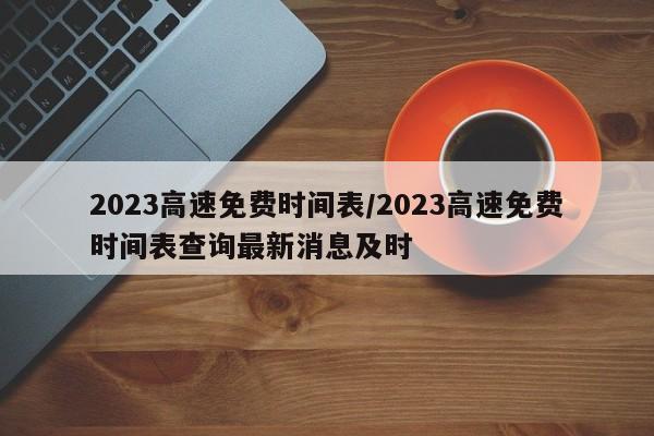 2023高速免费时间表/2023高速免费时间表查询最新消息及时
