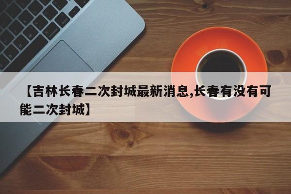 【吉林长春二次封城最新消息,长春有没有可能二次封城】