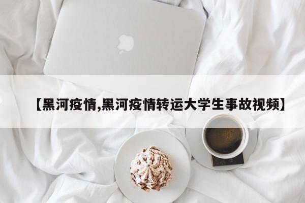 【黑河疫情,黑河疫情转运大学生事故视频】