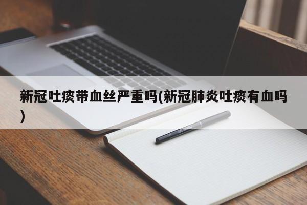 新冠吐痰带血丝严重吗(新冠肺炎吐痰有血吗)