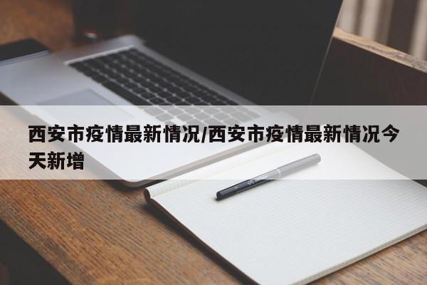 西安市疫情最新情况/西安市疫情最新情况今天新增