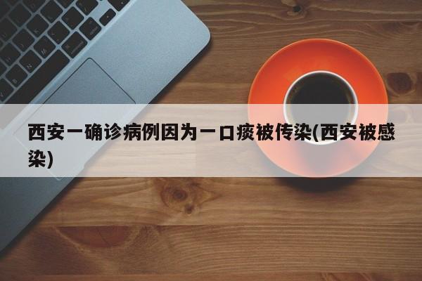 西安一确诊病例因为一口痰被传染(西安被感染)