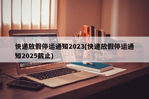 快递放假停运通知2023(快递放假停运通知2025截止)