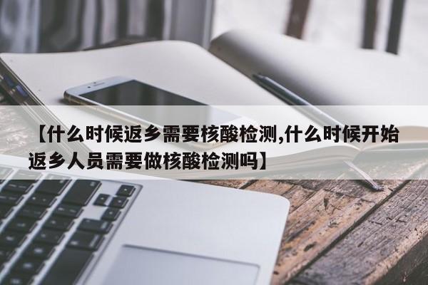 【什么时候返乡需要核酸检测,什么时候开始返乡人员需要做核酸检测吗】