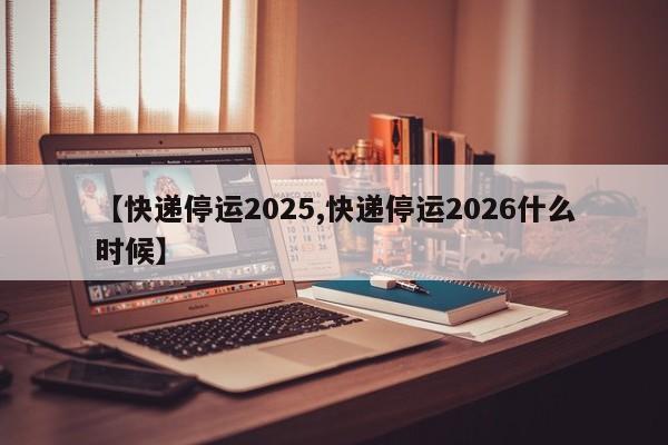 【快递停运2025,快递停运2026什么时候】