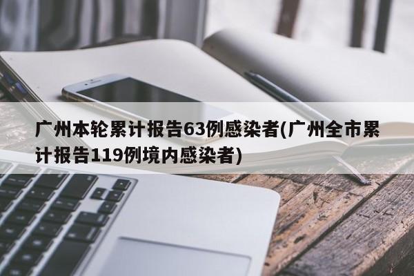 广州本轮累计报告63例感染者(广州全市累计报告119例境内感染者)