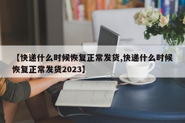 【快递什么时候恢复正常发货,快递什么时候恢复正常发货2023】