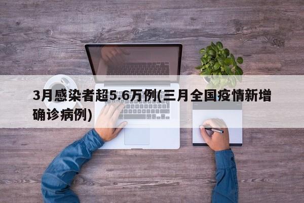 3月感染者超5.6万例(三月全国疫情新增确诊病例)
