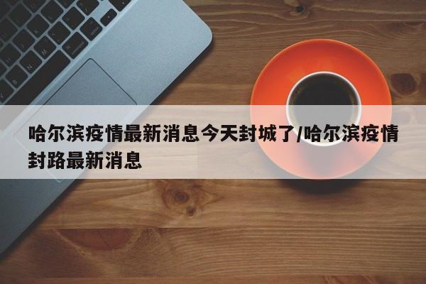 哈尔滨疫情最新消息今天封城了/哈尔滨疫情封路最新消息