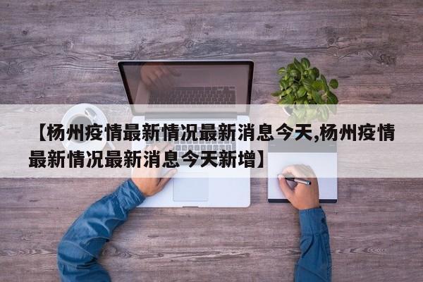 【杨州疫情最新情况最新消息今天,杨州疫情最新情况最新消息今天新增】