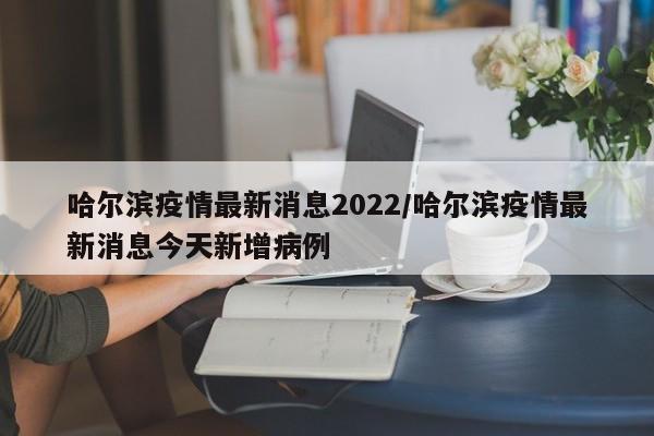 哈尔滨疫情最新消息2022/哈尔滨疫情最新消息今天新增病例