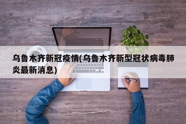 乌鲁木齐新冠疫情(乌鲁木齐新型冠状病毒肺炎最新消息)