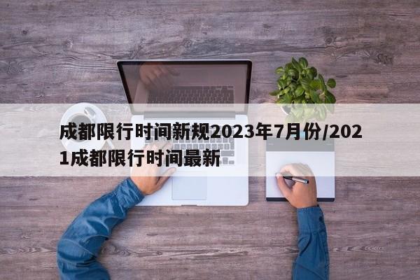 成都限行时间新规2023年7月份/2021成都限行时间最新