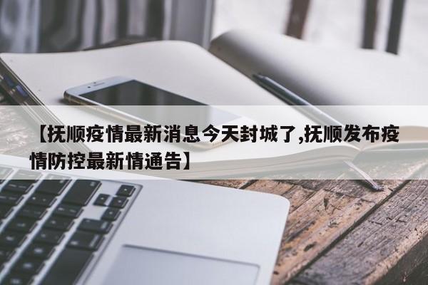 【抚顺疫情最新消息今天封城了,抚顺发布疫情防控最新情通告】