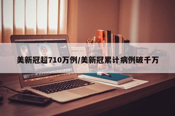 美新冠超710万例/美新冠累计病例破千万