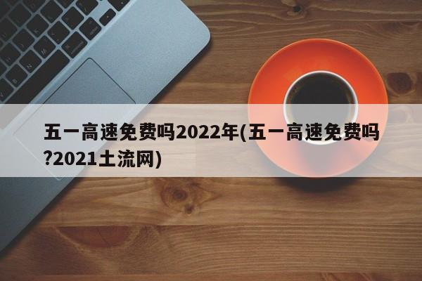 五一高速免费吗2022年(五一高速免费吗?2021土流网)