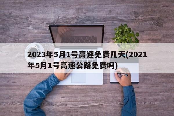 2023年5月1号高速免费几天(2021年5月1号高速公路免费吗)