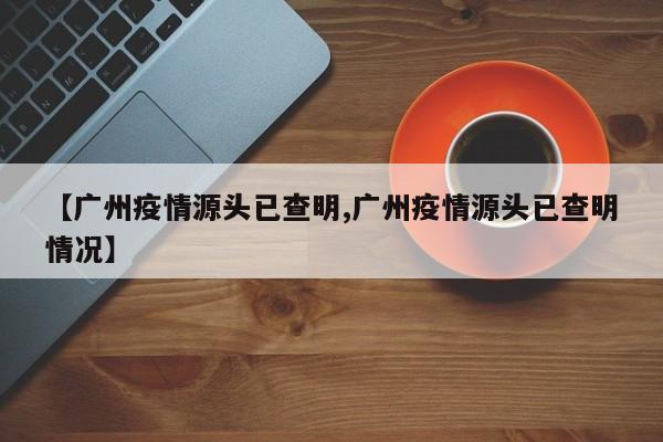 【广州疫情源头已查明,广州疫情源头已查明情况】