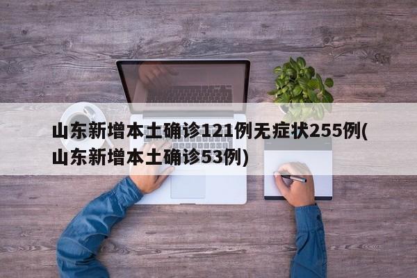 山东新增本土确诊121例无症状255例(山东新增本土确诊53例)