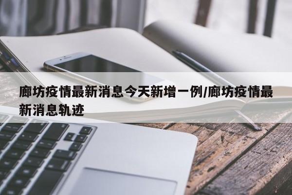 廊坊疫情最新消息今天新增一例/廊坊疫情最新消息轨迹
