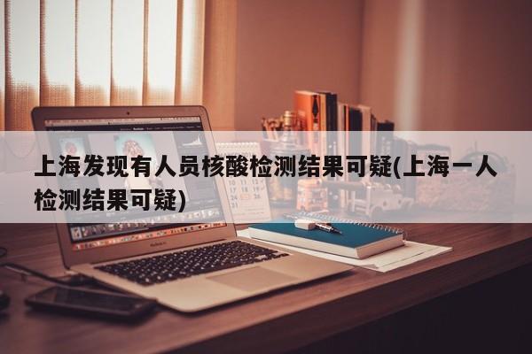 上海发现有人员核酸检测结果可疑(上海一人检测结果可疑)