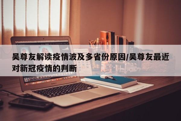 吴尊友解读疫情波及多省份原因/吴尊友最近对新冠疫情的判断