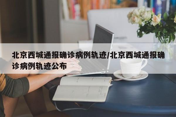 北京西城通报确诊病例轨迹/北京西城通报确诊病例轨迹公布