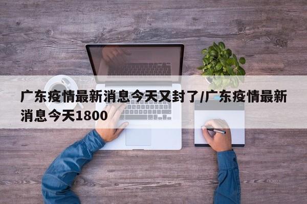 广东疫情最新消息今天又封了/广东疫情最新消息今天1800