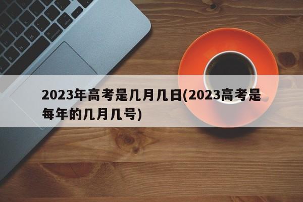 2023年高考是几月几日(2023高考是每年的几月几号)