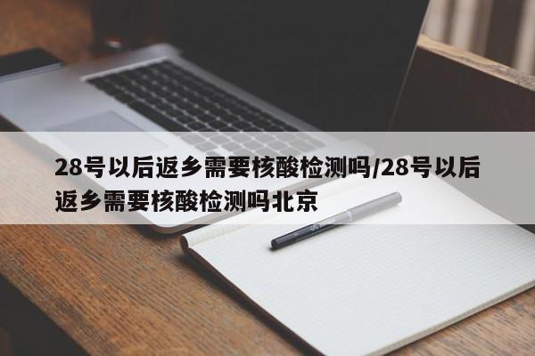 28号以后返乡需要核酸检测吗/28号以后返乡需要核酸检测吗北京
