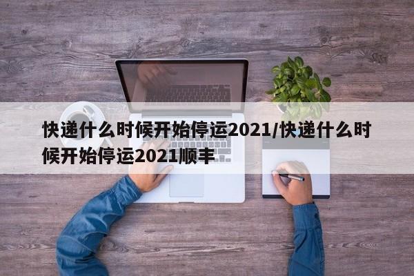 快递什么时候开始停运2021/快递什么时候开始停运2021顺丰