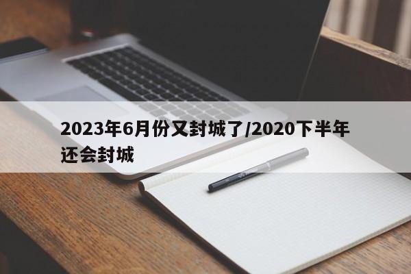 2023年6月份又封城了/2020下半年还会封城